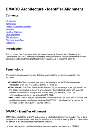 DMARC Architecture - Identifier Alignment
Contents
Introduction
Terminology
DMARC - Identifier Alignment
Identifiers
Identifier Alignment
DKIM Alignment
SPF Alignment
Alignment Mode Tags
Reference
Introduction
This document describes general Domain-based Message Authentication, Reporting and
Conformance (DMARC) architecture concepts, along with Sender Policy Framework (SPF) and
DomainKeys Identified Mail (DKIM) alignment requirements in relation to DMARC.
Terminology
This section describes and provides definition to some of the key terms used within this
document.
EHLO/HELO - The commands that supply the identity of an SMTP client during the
initialization of an SMTP session as defined in RFC 5321.
q
From header - The From: field specifies the author(s) of a message. It will typically include
the display name (what is shown to an end-user by the mail client), along with an email
address that contains a local-part and domain name (For example, "John Doe"
<johndoe@example.com>) as defined in RFC 5322.
q
MAIL FROM - This is derived from the MAIL command at the start of an SMTP session and
provides the sender identification as defined in RFC5321. It is also widely known as the
envelope sender, return-path or bounce address.
q
DMARC - Identifier Alignment
DMARC ties what DKIM and SPF authenticate to what is listed in the From header. This is done
by alignment. Alignment requires that the domain identity authenticated by SPF and DKIM match
the domain in the email address visible to the end user.
Let's start with what an identifier is and why they are important in reference to DMARC.
 