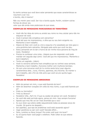 Eu tenho certeza que você deve estar pensando que essas características se
resumem a ser rico
e bonito, não é mesmo?
Não vou mentir para você. Ser rico e bonito ajuda. Porém, existem outras
formas de elevar seu
valor que são ainda mais poderosas do que essas.
EXEMPLOS DE MENSAGENS MARCADORAS DE TERRITÓRIO
 Você não faz ideia de como eu anotei seu nome no meu celular para não me
esquecer de você.
 Você é sempre tão simpática com estranhos?
 Você até que me impressionou, e olha que eu sou bem exigente viu.
Mantenha o bom trabalho.
 Depois de falar com você eu virei a esquina e fui assediado por dois gays e
uma gordinha bem estranha. Obrigado pela sorte que você me deu.
 Estou pensando em te dar a honra de ser minha nova parceira de msg de
texto. Parabéns!
 Preciso te confessar uma coisa...(depois que ela responder você pode
mandar em seguida algo como: você até que me impressionou. Mantenha o
bom trabalho!)
 Tenho um segredo...(idem)
 Você é a terceira estranha mais simpática que eu conheci essa semana.
Mantenha o bom trabalho. (funciona melhor com mulheres bonitas).
 Só com uma conversa você já é a minha sexta loira (usar alguma
característica dela...ruiva, morena, japonesa, etc) favorita. Se manter o
bom trabalho, até o fim do mês acho que você vai pro quinto lugar.
Parabéns!
EXEMPLOS DE MENSAGENS ABRIDORAS
 Além de pensar em mim, o que está fazendo de bom?
 Além de desenhar corações em volta do meu nome, o que está fazendo por
aí?
 Preto ou Vermelho?
 Tinto ou Branco?
 Parabéns! (Ela...Pq?) Vc: É que eu acabei de pensar em você. Parabéns!
 Se você não está sorrindo agora, pense em mim. Isso sempre funciona!
 Aposto que meu fds vai ser mais divertido que o seu!
 Eu ouvi dizer que aliens estão sequestrando todas as pessoas sexys do
mundo. Só queria me despedir...
 Eaí (apelido), que tipo de problemas você está causando agora?
 Jogar paciência ou sair com você? Decisão difícil...
 Paris, Londres ou Nova Iorque? Pra onde você quer me levar?
 Eu só queria fazer você pegar o telefone. Pode voltar ao que estava
fazendo.
 