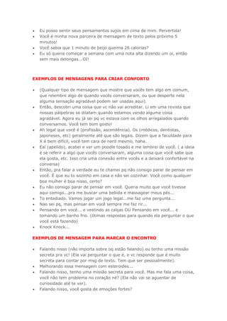  Eu posso sentir seus pensamentos sujos em cima de mim. Pervertida!
 Você é minha nova parceira de mensagem de texto pelos próximo 5
minutos!
 Você sabia que 1 minuto de beijo queima 26 calorias?
 Eu só queria começar a semana com uma nota alta dizendo um oi, então
sem mais delongas...OI!
EXEMPLOS DE MENSAGENS PARA CRIAR CONFORTO
 (Qualquer tipo de mensagem que mostre que vocês tem algo em comum,
que relembre algo de quando vocês conversaram, ou que desperte nela
alguma sensação agradável podem ser usadas aqui).
 Então, descobri uma coisa que vc não vai acreditar. Li em uma revista que
nossas pálpebras se dilatam quando estamos vendo alguma coisa
agradável. Agora eu já sei pq vc estava com os olhos arregalados quando
conversamos. Você tem bom gosto!
 Ah legal que você é (profissão, ascendência). Os (médicos, dentistas,
japoneses, etc) geralmente até que são legais. Dizem que a faculdade para
X é bem difícil, você tem cara de nerd mesmo, haha.
 Eaí (apelido), acabei e ver um poodle tosado e me lembrei de você. ( a ideia
é se referir a algo que vocês conversaram, alguma coisa que você sabe que
ela gosta, etc. Isso cria uma conexão entre vocês e a deixará confortável na
conversa)
 Então, pra falar a verdade eu te chamei pq não consigo parar de pensar em
você. É que eu to sozinho em casa e não sei cozinhar. Você como qualquer
boa mulher é boa nisso, certo?
 Eu não consigo parar de pensar em você. Queria muito que você tivesse
aqui comigo...pra me buscar uma bebida e massagear meus pés...
 To entediado. Vamos jogar um jogo legal...me faz uma pergunta...
 Nao sei pq, mas pensar em você sempre me faz rir...
 Pensando em você... e vestindo as calças OU Pensando em você... e
tomando um banho frio. (ótimas respostas para quando ela perguntar o que
você está fazendo)
 Knock Knock...
EXEMPLOS DE MENSAGEM PARA MARCAR O ENCONTRO
 Falando nisso (não importa sobre oq estão falando) eu tenho uma missão
secreta pra vc! (Ela vai perguntar o que é, e vc responde que é muito
secreta para contar por msg de texto. Tem que ser pessoalmente).
 Melhorando essa mensagem com esteroides...
 Falando nisso, tenho uma missão secreta para você. Mas me fala uma coisa,
você não tem problema no coração né? (Ela não vai se aguentar de
curiosidade até te ver).
 Falando nisso, você gosta de emoções fortes?
 