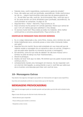  Falando nisso, você é espontânea, aventureira e gosta de emoção?
 Puxa, não sabia que você era (profissão, ascendência). Então você já deve
ter ido no... (algum local divertido onde esse tipo de pessoa gostaria de
ir). Se ela falar que não, você diz: Se tá brincando! Meu, você tem que ir
lá. Os caras servem um drink afrodisíaco para (profissão, ascendência). Se
você prometer se comportar, te pego as 10.
 Segunda-feira + Noite = Barzinho. Fique pronta as 10.
 Essa conversa me fez pensar em comida japonesa. Parece que vamos ter
que ir em um rodízio japa para satisfazer o meu desejo.
 Vc escreve muito hein! Meus dedos já estão me matando. Acho melhor
continuarmos a conversa pessoalmente. Fique pronta as 10h.
EXEMPLOS DE MENSAGEM PARA REVIVER NÚMEROS
1. Eu vi o (algo relacionado a ela, como filme, música, etc) e lembrei de você.
2. Ainda trabalhando duro, comendo pizzas a meia noite e tomando Vodka
sem gelo?
3. Segunda feira de manhã. Bruna está entediada em sua mesa até que de
repente recebe a mensagem de um estranho e abre um sorriso. (imagine o
que ela pode estar fazendo no momento de enviar a mensagem).
4. Eaí estranha, como foi sua noite de sábado? Se não teve música ruim e
tombos na pista de dança vou ficar impressionado...
5. Decidi te perseguir.
6. Acabou de tocar funk aqui no rádio. Me lembrei que seu gosto musical ainda
continua uma m...
7. (simplesmente mande uma mensagem em branco). Se ela responder com
um sinal de interrogação, ou perguntando o que é, você fala que sabia que
ela ia inventar uma desculpa para falar com você de novo.
10- Mensagens Extras
Veja abaixo mais algumas mensagens que podem ser interessantes em alguns casos específicos.
Essa lista será atualizada conforme os novos testes que eu for fazendo.
MENSAGENS PROVOCADORAS
Esse tipo de mensagem pode ser enviado quando você perceber que ela não está te dando muita
bola.
Alguns sinais são de que ela não tem muito interesse são:
- Muita demora para responder
- Pouco esforço para manter a conversa
- Respostas curtas e secas
 