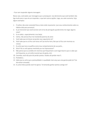 - Ficar sem responder alguma mensagem
Nesse caso, você pode usar mensagens que a provoquem. Isso demonstra que você também não
liga muito para o que ela vai responder, e que tem outras opções. Logo, seu valor aumenta. Veja
alguns exemplos:
1. É melhor não estar comendo Pizza a meia noite novamente. (use seus conhecimentos sobre os
hábitos dela para provocar).
2. Eu já mencionei que você escreve com erros de português quando tenta me negar alguma
coisa?
3. Eu te odeio...especialmente o seu beijo.
4. Calma, não precisa ficar me mandando poemas de amor.
5. Você sabe que em breve vai perder esse argumento né?
6. Você sabe que eu só fico com loiras né? (se ela for loira, fale que só fica com morenas ou
ruivas).
7. Eu acho que isso se qualifica como mau comportamento de sua parte...
8. Sério? Ou vc está apenas mentindo pra me impressionar?
9. Não pense que eu acredito em meninas que frequentam a (um lugar bizarro que vc sabe que
ela frequenta, ou um estilo musical que ela gosta, etc).
10. Caramba, você não para de perder pontos. Acabou de perder mais 5.
11. Perdedora...
12. Sabia que eu acho que a pontualidade é a qualidade mais sexy que uma garota pode ter? (se
ela estiver atrasada)
13. Eu acho lindo quando você me ignora. Tá tentando ganhar pontos comigo né?
 