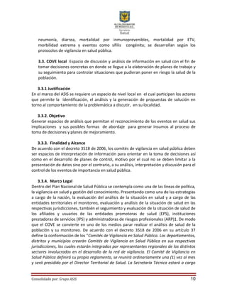 Consolidado por: Grupo ASIS 10
neumonía, diarrea, mortalidad por inmunoprevenibles, mortalidad por ETV,
morbilidad extrema y eventos como sífilis congénita; se desarrollan según los
protocolos de vigilancia en salud pública.
3.3. COVE local Espacio de discusión y análisis de información en salud con el fin de
tomar decisiones concretas en donde se llegue a la elaboración de planes de trabajo y
su seguimiento para controlar situaciones que pudieran poner en riesgo la salud de la
población.
3.3.1 Justificación
En el marco del ASIS se requiere un espacio de nivel local en el cual participen los actores
que permite la identificación, el análisis y la generación de propuestas de solución en
torno al comportamiento de la problemática a discutir, en su localidad.
3.3.2. Objetivo
Generar espacios de análisis que permitan el reconocimiento de los eventos en salud sus
implicaciones y sus posibles formas de abordaje para generar insumos al proceso de
toma de decisiones y planes de mejoramiento.
3.3.3. Finalidad y Alcance
De acuerdo con el decreto 3518 de 2006, los comités de vigilancia en salud pública deben
ser espacios de interpretación de información para orientar en la toma de decisiones así
como en el desarrollo de planes de control, motivo por el cual no se deben limitar a la
presentación de datos sino por el contrario, a su análisis, interpretación y discusión para el
control de los eventos de importancia en salud pública.
3.3.4. Marco Legal
Dentro del Plan Nacional de Salud Pública se contempla como una de las líneas de política,
la vigilancia en salud y gestión del conocimiento. Presentando como una de las estrategias
a cargo de la nación, la evaluación del análisis de la situación en salud y a cargo de las
entidades territoriales el monitoreo, evaluación y análisis de la situación de salud en las
respectivas jurisdicciones, también el seguimiento y evaluación de la situación de salud de
los afiliados y usuarios de las entidades promotoras de salud (EPS), instituciones
prestadoras de servicios (IPS) y administradoras de riesgos profesionales (ARP)1. De modo
que el COVE se convierte en uno de los medios parar realizar el análisis de salud de la
población y su monitoreo. De acuerdo con el decreto 3518 de 2006 en su artículo 37
define la conformación de los “Comités de Vigilancia en Salud Pública. Los departamentos,
distritos y municipios crearán Comités de Vigilancia en Salud Pública en sus respectivas
jurisdicciones, los cuales estarán integrados por representantes regionales de los distintos
sectores involucrados en el desarrollo de la red de vigilancia. El Comité de Vigilancia en
Salud Pública definirá su propio reglamento, se reunirá ordinariamente una (1) vez al mes
y será presidido por el Director Territorial de Salud. La Secretaría Técnica estará a cargo
 
