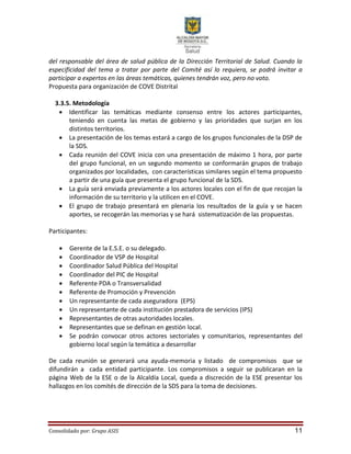 Consolidado por: Grupo ASIS 11
del responsable del área de salud pública de la Dirección Territorial de Salud. Cuando la
especificidad del tema a tratar por parte del Comité así lo requiera, se podrá invitar a
participar a expertos en las áreas temáticas, quienes tendrán voz, pero no voto.
Propuesta para organización de COVE Distrital
3.3.5. Metodología
 Identificar las temáticas mediante consenso entre los actores participantes,
teniendo en cuenta las metas de gobierno y las prioridades que surjan en los
distintos territorios.
 La presentación de los temas estará a cargo de los grupos funcionales de la DSP de
la SDS.
 Cada reunión del COVE inicia con una presentación de máximo 1 hora, por parte
del grupo funcional, en un segundo momento se conformarán grupos de trabajo
organizados por localidades, con características similares según el tema propuesto
a partir de una guía que presenta el grupo funcional de la SDS.
 La guía será enviada previamente a los actores locales con el fin de que recojan la
información de su territorio y la utilicen en el COVE.
 El grupo de trabajo presentará en plenaria los resultados de la guía y se hacen
aportes, se recogerán las memorias y se hará sistematización de las propuestas.
Participantes:
 Gerente de la E.S.E. o su delegado.
 Coordinador de VSP de Hospital
 Coordinador Salud Pública del Hospital
 Coordinador del PIC de Hospital
 Referente PDA o Transversalidad
 Referente de Promoción y Prevención
 Un representante de cada aseguradora (EPS)
 Un representante de cada institución prestadora de servicios (IPS)
 Representantes de otras autoridades locales.
 Representantes que se definan en gestión local.
 Se podrán convocar otros actores sectoriales y comunitarios, representantes del
gobierno local según la temática a desarrollar
De cada reunión se generará una ayuda-memoria y listado de compromisos que se
difundirán a cada entidad participante. Los compromisos a seguir se publicaran en la
página Web de la ESE o de la Alcaldía Local, queda a discreción de la ESE presentar los
hallazgos en los comités de dirección de la SDS para la toma de decisiones.
 