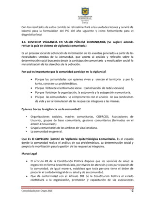 Consolidado por: Grupo ASIS 12
Con los resultados de estos comités se retroalimentará a las unidades locales y servirá de
insumo para la formulación del PIC del año siguiente y como herramienta para el
diagnóstico local
3.4. COVECOM VIGILANCIA EN SALUD PÚBLICA COMUNITARIA (Se sugiere además
revisar la guía de sistema de vigilancia comunitaria)
Es un proceso social de obtención de información de los eventos generados a partir de las
necesidades sentidas de la comunidad, que aporta al análisis y reflexión sobre la
determinación social buscando desde la participación comunitaria y movilización social la
materialización de los derechos de la población.
Por qué es importante que la comunidad participe en la vigilancia?
 Porque las comunidades son quienes viven y sienten el territorio y por lo
tanto, conocen sus problemáticas.
 Porque fortalece el entramado social. (Construcción de redes sociales)
 Porque fortalece la organización, la autonomía y la autogestión comunitaria.
 Porque las comunidades se comprometen con el análisis de sus condiciones
de vida y en la formulación de las respuestas integrales a las mismas.
Quienes hacen la vigilancia en la comunidad?
• Organizaciones sociales, madres comunitarias, COPACOS, Asociaciones de
Usuarios, grupos de base comunitaria, gestores comunitarios (formados en el
ámbito Comunitario).
• Grupos comunitarios de los ámbitos de vida cotidiana.
• La comunidad en general.
Que Es El COVECOM (Comité de Vigilancia Epidemiológica Comunitario, Es el espacio
donde la comunidad realiza el análisis de sus problemáticas, su determinación social y
propicia la movilización para la gestión de las respuestas integrales.
Marco Legal
 El artículo 49 de la Constitución Política dispone que los servicios de salud se
organicen en forma descentralizada, por niveles de atención y con participación de
la comunidad, de igual manera, establece que toda persona tiene el deber de
procurar el cuidado integral de su salud y de su comunidad.
 Que de conformidad con el articulo 103 de la Constitución Política el estado
contribuirá a la organización, promoción y capacitación de las asociaciones
 
