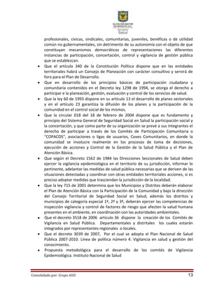 Consolidado por: Grupo ASIS 13
profesionales, cívicas, sindicales, comunitarias, juveniles, benéficas o de utilidad
común no gubernamentales, sin detrimento de su autonomía con el objeto de que
constituyan mecanismos democráticos de representaciones las diferentes
instancias de participación, concertación, control y vigilancia de gestión pública
que se establezcan.
 Que el artículo 340 de la Constitución Política dispone que en las entidades
territoriales habrá un Consejo de Planeación con carácter consultivo y servirá de
foro para el Plan de Desarrollo.
 Que en desarrollo de los principios básicos de participación ciudadana y
comunitaria contenidos en el Decreto ley 1298 de 1994, se otorga el derecho a
participar e la planeación, gestión, evaluación y control de los servicios de salud.
 Que la ley 60 de 1993 dispone en su artículo 13 el desarrollo de planes sectoriales
y en el artículo 23 garantiza la difusión de los planes y la participación de la
comunidad en el control social de los mismos.
 Que la circular 018 del 18 de febrero de 2004 dispone que es fundamento y
principio del Sistema General de Seguridad Social en Salud la participación social y
la concertación, y que como parte de su organización se prevé a sus integrantes el
derecho de participar a través de los Comités de Participación Comunitaria o
"COPACOS", asociaciones o ligas de usuarios, Coves Comunitarios, en donde la
comunidad se involucre realmente en los procesos de toma de decisiones,
ejecución de acciones y Control de la Gestión de la Salud Pública y el Plan de
Atención Básica.
 Que según el Decreto 1562 de 1984 las Direcciones Seccionales de Salud deben
ejercer la vigilancia epidemiológica en el territorio de su jurisdicción, informar lo
pertinente, adelantar las medidas de salud pública necesarias que se deriven de las
situaciones detectadas y coordinar con otras entidades territoriales acciones, si es
preciso adoptar medidas que trasciendan la jurisdicción de la localidad.
 Que la ley 715 de 2001 determina que los Municipios y Distritos deberán elaborar
el Plan de Atención Básica con la Participación de la Comunidad y bajo la dirección
del Consejo Territorial de Seguridad Social en Salud, además los distritos y
municipios de categoría especial 1ª, 2ª y 3ª, deberán ejercer las competencias de
inspección vigilancia y control de factores de riesgo que afecten la salud humana
presentes en el ambiente, en coordinación con las autoridades ambientales.
 Que el decreto 3518 de 2006 articulo 36 dispone la creación de los Comités de
Vigilancia en Salud Pública. Departamentales y distritales los cuales estarán
integrados por representantes regionales o locales.
 Que el decreto 3039 de 2007, Por el cual se adopta el Plan Nacional de Salud
Pública 2007-2010. Línea de política número 4. Vigilancia en salud y gestión del
conocimiento.
 Propuesta metodológica para el desarrollo de los comités de Vigilancia
Epidemiológica. Instituto Nacional de Salud
 