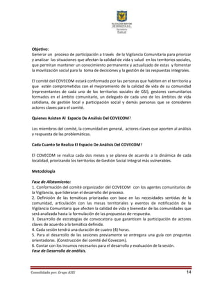 Consolidado por: Grupo ASIS 14
Objetivo:
Generar un proceso de participación a través de la Vigilancia Comunitaria para priorizar
y analizar las situaciones que afectan la calidad de vida y salud en los territorios sociales,
que permitan mantener un conocimiento permanente y actualizado de estas y fomentar
la movilización social para la toma de decisiones y la gestión de las respuestas integrales.
El comité del COVECOM estará conformado por las personas que habiten en el territorio y
que estén comprometidas con el mejoramiento de la calidad de vida de su comunidad
(representantes de cada uno de los territorios sociales de GSI), gestores comunitarios
formados en el ámbito comunitario, un delegado de cada uno de los ámbitos de vida
cotidiana, de gestión local y participación social y demás personas que se consideren
actores claves para el comité.
Quienes Asisten Al Espacio De Análisis Del COVECOM?
Los miembros del comité, la comunidad en general, actores claves que aporten al análisis
y respuesta de las problemáticas.
Cada Cuanto Se Realiza El Espacio De Análisis Del COVECOM?
El COVECOM se realiza cada dos meses y se planea de acuerdo a la dinámica de cada
localidad, priorizando los territorios de Gestión Social Integral más vulnerables.
Metodología
Fase de Alistamiento:
1. Conformación del comité organizador del COVECOM con los agentes comunitarios de
la Vigilancia, que lideraran el desarrollo del proceso.
2. Definición de las temáticas priorizadas con base en las necesidades sentidas de la
comunidad, articulación con las mesas territoriales y eventos de notificación de la
Vigilancia Comunitaria que afecten la calidad de vida y bienestar de las comunidades que
será analizada hasta la formulación de las propuestas de respuesta.
3. Desarrollo de estrategias de convocatoria que garanticen la participación de actores
claves de acuerdo a la temática definida.
4. Cada sesión tendrá una duración de cuatro (4) horas.
5. Para el desarrollo de las sesiones previamente se entregara una guía con preguntas
orientadoras. (Construcción del comité del Covecom).
6. Contar con los insumos necesarios para el desarrollo y evaluación de la sesión.
Fase de Desarrollo de análisis.
 