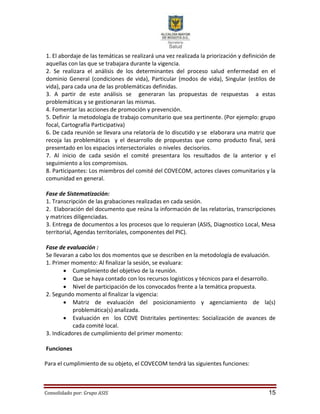 Consolidado por: Grupo ASIS 15
1. El abordaje de las temáticas se realizará una vez realizada la priorización y definición de
aquellas con las que se trabajara durante la vigencia.
2. Se realizara el análisis de los determinantes del proceso salud enfermedad en el
dominio General (condiciones de vida), Particular (modos de vida), Singular (estilos de
vida), para cada una de las problemáticas definidas.
3. A partir de este análisis se generaran las propuestas de respuestas a estas
problemáticas y se gestionaran las mismas.
4. Fomentar las acciones de promoción y prevención.
5. Definir la metodología de trabajo comunitario que sea pertinente. (Por ejemplo: grupo
focal, Cartografía Participativa)
6. De cada reunión se llevara una relatoría de lo discutido y se elaborara una matriz que
recoja las problemáticas y el desarrollo de propuestas que como producto final, será
presentado en los espacios intersectoriales o niveles decisorios.
7. Al inicio de cada sesión el comité presentara los resultados de la anterior y el
seguimiento a los compromisos.
8. Participantes: Los miembros del comité del COVECOM, actores claves comunitarios y la
comunidad en general.
Fase de Sistematización:
1. Transcripción de las grabaciones realizadas en cada sesión.
2. Elaboración del documento que reúna la información de las relatorías, transcripciones
y matrices diligenciadas.
3. Entrega de documentos a los procesos que lo requieran (ASIS, Diagnostico Local, Mesa
territorial, Agendas territoriales, componentes del PIC).
Fase de evaluación :
Se llevaran a cabo los dos momentos que se describen en la metodología de evaluación.
1. Primer momento: Al finalizar la sesión, se evaluara:
 Cumplimiento del objetivo de la reunión.
 Que se haya contado con los recursos logísticos y técnicos para el desarrollo.
 Nivel de participación de los convocados frente a la temática propuesta.
2. Segundo momento al finalizar la vigencia:
 Matriz de evaluación del posicionamiento y agenciamiento de la(s)
problemática(s) analizada.
 Evaluación en los COVE Distritales pertinentes: Socialización de avances de
cada comité local.
3. Indicadores de cumplimiento del primer momento:
Funciones
Para el cumplimiento de su objeto, el COVECOM tendrá las siguientes funciones:
 