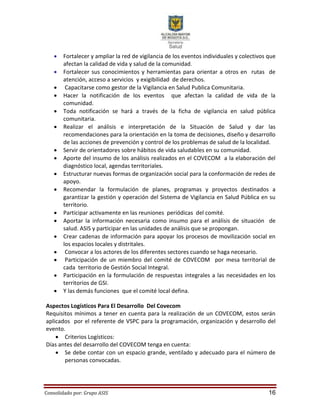 Consolidado por: Grupo ASIS 16
 Fortalecer y ampliar la red de vigilancia de los eventos individuales y colectivos que
afectan la calidad de vida y salud de la comunidad.
 Fortalecer sus conocimientos y herramientas para orientar a otros en rutas de
atención, acceso a servicios y exigibilidad de derechos.
 Capacitarse como gestor de la Vigilancia en Salud Publica Comunitaria.
 Hacer la notificación de los eventos que afectan la calidad de vida de la
comunidad.
 Toda notificación se hará a través de la ficha de vigilancia en salud pública
comunitaria.
 Realizar el análisis e interpretación de la Situación de Salud y dar las
recomendaciones para la orientación en la toma de decisiones, diseño y desarrollo
de las acciones de prevención y control de los problemas de salud de la localidad.
 Servir de orientadores sobre hábitos de vida saludables en su comunidad.
 Aporte del insumo de los análisis realizados en el COVECOM a la elaboración del
diagnóstico local, agendas territoriales.
 Estructurar nuevas formas de organización social para la conformación de redes de
apoyo.
 Recomendar la formulación de planes, programas y proyectos destinados a
garantizar la gestión y operación del Sistema de Vigilancia en Salud Pública en su
territorio.
 Participar activamente en las reuniones periódicas del comité.
 Aportar la información necesaria como insumo para el análisis de situación de
salud. ASIS y participar en las unidades de análisis que se propongan.
 Crear cadenas de información para apoyar los procesos de movilización social en
los espacios locales y distritales.
 Convocar a los actores de los diferentes sectores cuando se haga necesario.
 Participación de un miembro del comité de COVECOM por mesa territorial de
cada territorio de Gestión Social Integral.
 Participación en la formulación de respuestas integrales a las necesidades en los
territorios de GSI.
 Y las demás funciones que el comité local defina.
Aspectos Logísticos Para El Desarrollo Del Covecom
Requisitos mínimos a tener en cuenta para la realización de un COVECOM, estos serán
aplicados por el referente de VSPC para la programación, organización y desarrollo del
evento.
 Criterios Logísticos:
Días antes del desarrollo del COVECOM tenga en cuenta:
 Se debe contar con un espacio grande, ventilado y adecuado para el número de
personas convocadas.
 