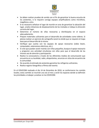 Consolidado por: Grupo ASIS 17
 Se deben realizar pruebas de sonido con el fin de garantizar la buena escucha de
los asistentes, si lo requiere consiga equipos amplificadores como micrófono,
megáfono u otro.
 Si es necesario señalizar el lugar de reunión en aras de garantizar la ubicación del
lugar, analice distancias de desplazamiento de los invitados e indique la dirección
correcta del lugar.
 Determine el número de sillas necesarias y distribúyalas en el espacio
adecuadamente.
 Prepare materiales suficientes para el desarrollo de actividades como talleres. Si
planea realizar un ejercicio de cartografía social no olvide que se requiere el mapa
base para el desarrollo de la misma.
 Verifique que cuenta con los equipos de apoyo necesarios (video beam,
computador, extensiones eléctricas, etc.).
 Si cree que puedan asistir mamás con niños pequeños, busque el apoyo necesario
y programe una actividad simultanea con ellos para que el desarrollo de las
mismas sea de atención y participación.
 Realice la convocatoria a través de los diferentes medios de comunicación que
encuentra en su localidad, radio, altoparlantes, anuncios en sitios de encuentro de
la comunidad.
 De acuerdo al estimado de asistentes garantice los refrigerios suficientes.
 Realice registro fotográfico o fílmico del evento.
En el COVECOM realizado el día 14 de Diciembre de 2010, se conformaron los comités
locales; estos comités se reunirán una vez al mes y serán los espacios donde se definirán
las prioridades a trabajar y analizar en los COVECOM.
 