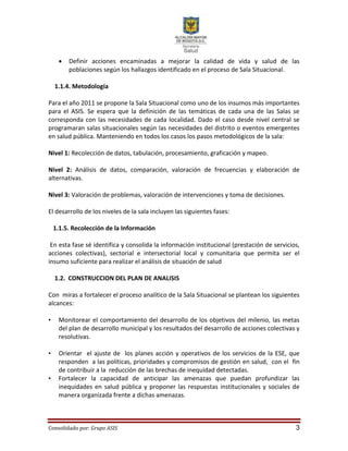 Consolidado por: Grupo ASIS 3
 Definir acciones encaminadas a mejorar la calidad de vida y salud de las
poblaciones según los hallazgos identificado en el proceso de Sala Situacional.
1.1.4. Metodología
Para el año 2011 se propone la Sala Situacional como uno de los insumos más importantes
para el ASIS. Se espera que la definición de las temáticas de cada una de las Salas se
corresponda con las necesidades de cada localidad. Dado el caso desde nivel central se
programaran salas situacionales según las necesidades del distrito o eventos emergentes
en salud pública. Manteniendo en todos los casos los pasos metodológicos de la sala:
Nivel 1: Recolección de datos, tabulación, procesamiento, graficación y mapeo.
Nivel 2: Análisis de datos, comparación, valoración de frecuencias y elaboración de
alternativas.
Nivel 3: Valoración de problemas, valoración de intervenciones y toma de decisiones.
El desarrollo de los niveles de la sala incluyen las siguientes fases:
1.1.5. Recolección de la Información
En esta fase sé identifica y consolida la información institucional (prestación de servicios,
acciones colectivas), sectorial e intersectorial local y comunitaria que permita ser el
insumo suficiente para realizar el análisis de situación de salud
1.2. CONSTRUCCION DEL PLAN DE ANALISIS
Con miras a fortalecer el proceso analítico de la Sala Situacional se plantean los siguientes
alcances:
• Monitorear el comportamiento del desarrollo de los objetivos del milenio, las metas
del plan de desarrollo municipal y los resultados del desarrollo de acciones colectivas y
resolutivas.
• Orientar el ajuste de los planes acción y operativos de los servicios de la ESE, que
responden a las políticas, prioridades y compromisos de gestión en salud, con el fin
de contribuir a la reducción de las brechas de inequidad detectadas.
• Fortalecer la capacidad de anticipar las amenazas que puedan profundizar las
inequidades en salud pública y proponer las respuestas institucionales y sociales de
manera organizada frente a dichas amenazas.
 