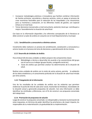 Consolidado por: Grupo ASIS 4
• Incorporar metodologías prácticas e innovadoras que faciliten combinar información
de fuentes primarias, secundarias y diversos sectores, como un apoyo al proceso de
crear escenarios favorables para la reducción de las inequidades y los mecanismos
para su monitoreo y evaluación, en los diferentes niveles de gestión, con especial
énfasis en el nivel local.
• Tomar decisiones transversales a nivel comunitario, sectorial y local que contribuyan a
mejora favorablemente la situación de salud local.
Con base en la información disponible y los referentes conceptuales de la literatura se
debe construir un plan de análisis en conjunto con el nivel Departamental y municipal.
1.2.1. Sensibilización y convocatoria a distintos actores
Inicialmente debe realizarse un proceso de sensibilización, socialización y convocatoria a
actores locales en el proceso de toma de decisiones y operativización de las mismas.
1.2.2 Desarrollo de Unidades de Análisis
Para el desarrollo de estas unidades se deben preparar dos componentes claves:
 Metodología o técnica a desarrollar de acuerdo a las características del grupo
con el cual se va a trabajar (grupos focales, cartografía social etc)
 Guías de análisis que permitan analizar los determinantes de la situación de
salud.
Realizar estas unidades de análisis con la visión de varios actores, permite la validación
de los datos estadísticos y el conocimiento profundo de la situación de salud local mirada
por otros actores.
1.2.3 Triangulación de la Información
Uno de los resultados de las unidades de análisis son las relatorías que permiten
evidenciar el punto de vista de cada actor social, mostrando las fortalezas, necesidades de
la situación actual y generando propuestas de solución. Con esta información se debe
identificar las similitudes y diferencias, con el fin de construir una propuesta concertada
del trabajo local.
1.2.4. Priorización de propuestas de solución
Luego de construir la propuesta concertada es indispensable y necesaria la priorización de
estas respuestas, en términos de poder identificar las prioritarias y de mayor impacto, los
responsables de su materialización y la gradualidad de su implementación.
 