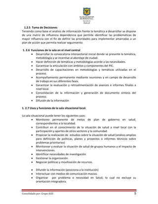 Consolidado por: Grupo ASIS 5
1.2.5 Toma de Decisiones
Teniendo como base el análisis de información frente la temática a desarrollar se dispone
de una matriz de influencia dependencia que permite identificar las problemáticas de
mayor influencia con el fin de definir las prioridades para implementar amarradas a un
plan de acción que permita realizar seguimiento.
1. 2.6 Funciones de la sala en el nivel central
 Desarrollar la convocatoria intersectorial inicial donde se presente la temática,
metodología y se incentive al abordaje de ciudad.
 Hacer definición de temáticas y metodologías acorde a las necesidades.
 Garantizar la articulación con ámbitos y componentes del PIC.
 Desarrollo de capacitaciones en metodologías y temáticas utilizadas en el
proceso.
 Acompañamiento permanente mediante reuniones y en campo de desarrollo
de trabajo en sus diferentes fases.
 Garantizar la evaluación y retroalimentación de avances e informes finales a
nivel local.
 Consolidación de la información y generación de documento síntesis del
proceso.
 Difusión de la información
1. 2.7 Usos y funciones de la sala situacional local.
La sala situacional puede tener los siguientes usos:
 Monitoreo permanente de metas de plan de gobierno en salud,
correspondientes a la localidad.
 Contribuir en el conocimiento de la situación de salud a nivel local con la
participación y aportes de otros sectores y la comunidad.
 Propiciar la realización de estudios sobre la situación de salud (análisis amplios
para definición de políticas, planes y proyectos o informes técnicos sobre
problemas prioritarios)
 Monitorear y evaluar la situación de salud de grupos humanos y el impacto de
intervenciones.
 Identificar necesidades de investigación
 Gestionar la organización.
 Negociar políticas y movilización de recursos.
 Difundir la información (posiciona a la institución)
 Interactuar con medios de comunicación masiva.
 Organizar por problema o necesidad en Salud, lo cual no excluye su
orientación integradora.
 