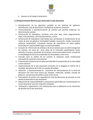Consolidado por: Grupo ASIS 6
 Avanzar en el trabajo transectorial.
1.2.8 Requerimientos Mínimos para desarrollar la sala situacional.
 Estandarización de las siguientes variables en los sistemas de vigilancia:
identificación, tipo de documento, localidad de residencia, dirección.
 Territorialización y Georeferenciación de eventos que permita evidenciar sus
determinantes sociales.
 Construcción de indicadores: territorio, ciclo vital, sexo, etnia, aseguramiento,
edad, nivel educativo, nivel socioeconómico, y otros.
 Construcción de Indicadores intermedios que contribuyan al cumplimiento de las
metas de plan de gobierno (mortalidad evitable, vacunación, estado nutricional,
violencia intrafamiliar), incluyendo eventos de importancia en salud pública
priorizados en cada localidad según sus particularidades.
 Inclusión de información de ámbitos y de otros sectores para el análisis integral de
los eventos, así como de otras áreas de la institución (participación social,
atención al usuario, prestación de servicios) y de la comunidad misma, a través de
la metodología de lecturas compartidas de necesidades, entre otras.
 Inclusión para el análisis de los eventos la respuesta social (institucional
intersectorial, sectorial y comunitaria).
 Presentación interactiva de los datos permitiendo la comprensión de la comunidad
y otros sectores.
 Implementación de la sala situacional contando con la abogacía al interior de la
localidad del gerente de la ESE y su equipo de trabajo.
 Ubicación y posicionamiento en escenarios de transcendencia en la toma de
decisiones del nivel local (como por ejemplo: institución, alcaldía, consejo de
gobierno, consejo local de política social, entre otros).
 Participación de actores con capacidad de toma de decisiones de acuerdo al nivel
donde se desarrolle la sala situacional.
 Adquisición de responsabilidades y compromisos generados por la participación en
la sala situacional para dar respuesta inmediata
 .Evaluación y seguimiento a los compromisos que se adquieran en los momentos
de decisión de la sala situacional.
 