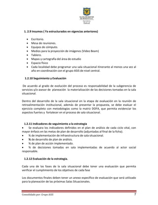 Consolidado por: Grupo ASIS 7
1. 2.9 Insumos ( Ya estructurados en vigencias anteriores)
 Escritorio.
 Mesa de reuniones.
 Equipos de cómputo.
 Medios para la proyección de imágenes (Video Beam)
 Tablero.
 Mapas y cartografía del área de estudio
 Espacio físico
 Cada localidad debe programar una sala situacional itinerante al menos una vez al
año en coordinación con el grupo ASIS de nivel central.
1.2.10 Seguimiento y Evaluación
De acuerdo al grado de evolución del proceso es responsabilidad de la subgerencia de
servicios y/o asesor de planeación la materialización de las decisiones tomadas en la sala
situacional.
Dentro del desarrollo de la sala situacional en la etapa de evaluación en la reunión de
retroalimentación institucional, además de presentar la propuesta, se debe evaluar el
ejercicio completo con metodologías como la matriz DOFA, que permita evidenciar los
aspectos fuertes y fortalecer en el proceso de sala situacional.
1.2.11 Indicadores de seguimiento a la estrategia
 Se evaluara los indicadores definidos en el plan de análisis de cada ciclo vital, con
mayor énfasis en las metas de plan de desarrollo (adjuntadas al final de la ficha).
 % de implementación de infraestructura de sala situacional.
 % de desarrollo de plan de análisis.
 % de plan de acción implementado.
 % de decisiones tomadas en sala implementadas de acuerdo al actor social
responsable.
1.2.12 Evaluación de la estrategia.
Cada una de las fases de la sala situacional debe tener una evaluación que permita
verificar el cumplimiento de los objetivos de cada fase
Los documentos finales deben tener un anexo específico de evaluación que será utilizado
para la planeación de las próximas Salas Situacionales.
 