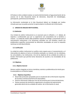 Consolidado por: Grupo ASIS 8
Al finalizar el año se deberá realizar un evento distrital donde se haga presentación de los
avances de la Sala Situacional (toma de decisiones, desarrollo de metodologías,
participación, pertinencia de temáticas)
La información recolectada en la Sala Situacional deberá ser divulgada por medios
virtuales para que se pueda aumentar la oportunidad en la difusión de la información.
2. UNIDAD DE ANALISIS INSTITUCIONAL.
2.1 Definición
Una Unidad de análisis institucional es un escenario para la reflexión y el debate, de
expertos o profesionales que por su experiencia son conocedores de la temática a
analizar. La unidad de análisis debe posibilitar espacios de diálogo y concertación para el
acercamiento institucional a las situaciones asociadas con una temática, evento y/o
problemática específica reconociendo las diferentes necesidades así como la respuesta
social que se esté desarrollando.
2.2 Justificación
La unidad de análisis institucional se justifica como espacio para el reconocimiento y el
intercambio de saberes en torno a la temática analizada y su relación con los individuos,
las comunidades y las instituciones. Uno de los objetivos de las unidades de análisis es
brindar información que permita tomar decisiones de acuerdo a las necesidades de las
poblaciones.
2.3 Objetivos
2.3.1. Objetivo General
Generar análisis integrales en torno a temáticas, eventos o problemáticas de interés para
la salud pública en el Distrito Capital.
2.3.2. Objetivos Específicos
 Desarrollar protocolos apropiados para la recolección de la información requerida
de acuerdo a eventos prioritarios de salud pública.
 Generar información valida que sirva de herramienta para la toma de decisiones.
 Evaluar procesos de monitoreo y seguimiento a los planes de mejoramiento
generados dentro de las unidades de análisis de la información en salud.
 