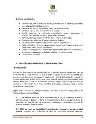 Consolidado por: Grupo ASIS 9
2.4 Guía Metodológica
 Definición de plan de trabajo a realizar, determinando el alcance y resultados
esperados de la Unidad de Análisis.
 Identificar los actores involucrados en las unidades de análisis.
 Construir agenda para el desarrollo de la unidad.
 Diseñar guías para la recolección, consolidación, análisis, divulgación y
custodia de la información que se generará en la unidad.
 Definir funciones y responsabilidades de los actores involucrados.
 Realizar convocatoria, participantes Unidad de Análisis.
 Desarrollo unidad de análisis siguiendo la agenda programada.
 Elaboración planes de mejora y agendas de trabajo para el seguimiento y toma
de decisión con los actores pertinentes.
 Envío y consolidación de la información al coordinador de la unidad de análisis.
 Seguimiento y evaluación periódica a los planes de mejoramiento.
 Evaluación de la Unidad.
3. TIPOS DE COMITES VIGILANCIA EPIDEMIOLOGICA (COVE)
INTRODUCCIÓN
Una de las funciones de la epidemiología es la identificación de prioridades para el
desarrollo de la salud, motivo por el cual debe recopilar información de calidad que
permita tomar decisiones adecuadas. El seguimiento y análisis de la situación en salud así
como la vigilancia de la salud pública, que hacen parte de las funciones esenciales en salud
pública, razón por la cual las autoridades sanitarias deben propiciar espacios para el
análisis de la información con el fin de identificar prioridades, objetivos y elaborar planes
de acción para su solución.
El presente documento es una herramienta de apoyo para el desarrollo de los Comités de
Vigilancia Epidemiológica (COVE).
3.1. COVE Distrital: Realizado por el nivel central de la SDS, es un espacio de análisis
con tomadores de decisión sectorial e intersectorial que da insumos para la toma de
decisiones en especial para la prevención, erradicación, eliminación y control de
eventos de interés en salud publica
3.2. COVE de casos de Mortalidad Potencialmente evitables o eventos en salud
pública. Realizado para el estudio de casos de mortalidad materna, perinatal,
 