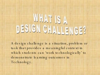 WHAT IS A  DESIGN CHALLENGE? A design challenge is a situation, problem or task that provides a meaningful context in which students can ‘work technologically’ to demonstrate learning outcomes in Technology. 