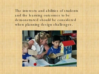 The interests and abilities of students and the learning outcomes to be demonstrated should be considered when planning design challenges. 