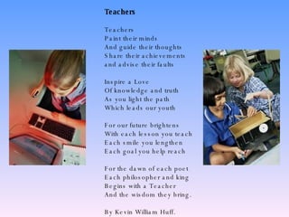 Teachers Teachers Paint their minds And guide their thoughts Share their achievements  and advise their faults Inspire a Love Of knowledge and truth As you light the path Which leads our youth For our future brightens With each lesson you teach Each smile you lengthen Each goal you help reach For the dawn of each poet Each philosopher and king Begins with a Teacher And the wisdom they bring. By Kevin William Huff.  