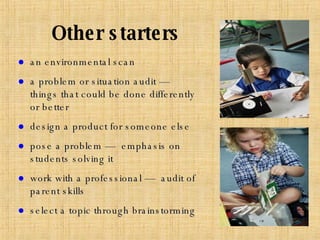 an environmental scan a problem or situation audit —  things that could be done differently or better design a product for someone else pose a problem —  emphasis on students solving it work with a professional —  audit of parent skills select a topic through brainstorming Other starters 