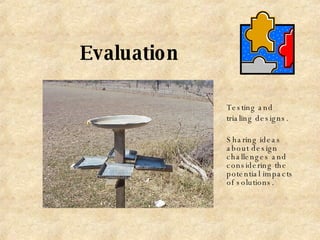 Evaluation Testing and trialing designs. Sharing ideas about design challenges and considering the potential impacts of solutions. 