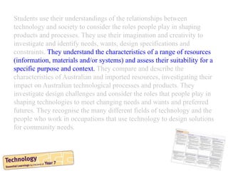 Students use their understandings of the relationships between
technology and society to consider the roles people play in shaping
products and processes. They use their imagination and creativity to
investigate and identify needs, wants, design specifications and
constraints. They understand the characteristics of a range of resources
(information, materials and/or systems) and assess their suitability for a
specific purpose and context. They compare and describe the
characteristics of Australian and imported resources, investigating their
impact on Australian technological processes and products. They
investigate design challenges and consider the roles that people play in
shaping technologies to meet changing needs and wants and preferred
futures. They recognise the many different fields of technology and the
people who work in occupations that use technology to design solutions
for community needs.
 