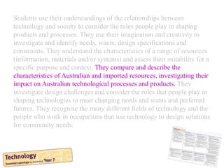 Students use their understandings of the relationships between
technology and society to consider the roles people play in shaping
products and processes. They use their imagination and creativity to
investigate and identify needs, wants, design specifications and
constraints. They understand the characteristics of a range of resources
(information, materials and/or systems) and assess their suitability for a
specific purpose and context. They compare and describe the
characteristics of Australian and imported resources, investigating their
impact on Australian technological processes and products. They
investigate design challenges and consider the roles that people play in
shaping technologies to meet changing needs and wants and preferred
futures. They recognise the many different fields of technology and the
people who work in occupations that use technology to design solutions
for community needs.
 