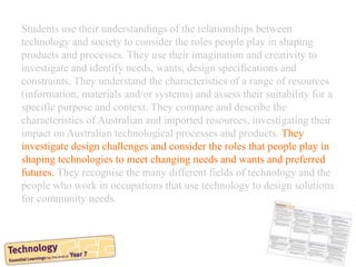 Students use their understandings of the relationships between
technology and society to consider the roles people play in shaping
products and processes. They use their imagination and creativity to
investigate and identify needs, wants, design specifications and
constraints. They understand the characteristics of a range of resources
(information, materials and/or systems) and assess their suitability for a
specific purpose and context. They compare and describe the
characteristics of Australian and imported resources, investigating their
impact on Australian technological processes and products. They
investigate design challenges and consider the roles that people play in
shaping technologies to meet changing needs and wants and preferred
futures. They recognise the many different fields of technology and the
people who work in occupations that use technology to design solutions
for community needs.
 