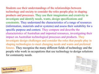 Students use their understandings of the relationships between
technology and society to consider the roles people play in shaping
products and processes. They use their imagination and creativity to
investigate and identify needs, wants, design specifications and
constraints. They understand the characteristics of a range of resources
(information, materials and/or systems) and assess their suitability for a
specific purpose and context. They compare and describe the
characteristics of Australian and imported resources, investigating their
impact on Australian technological processes and products. They
investigate design challenges and consider the roles that people play in
shaping technologies to meet changing needs and wants and preferred
futures. They recognise the many different fields of technology and the
people who work in occupations that use technology to design solutions
for community needs.
 