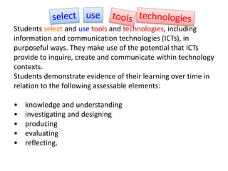Students select and use tools and technologies, including
information and communication technologies (ICTs), in
purposeful ways. They make use of the potential that ICTs
provide to inquire, create and communicate within technology
contexts.
Students demonstrate evidence of their learning over time in
relation to the following assessable elements:
• knowledge and understanding
• investigating and designing
• producing
• evaluating
• reflecting.
use
 