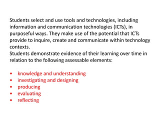 Students select and use tools and technologies, including
information and communication technologies (ICTs), in
purposeful ways. They make use of the potential that ICTs
provide to inquire, create and communicate within technology
contexts.
Students demonstrate evidence of their learning over time in
relation to the following assessable elements:
• knowledge and understanding
• investigating and designing
• producing
• evaluating
• reflecting
 