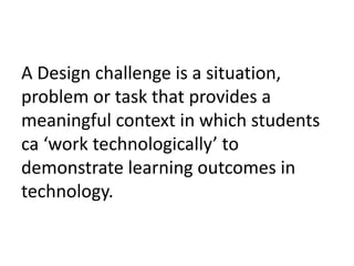 A Design challenge is a situation,
problem or task that provides a
meaningful context in which students
ca ‘work technologically’ to
demonstrate learning outcomes in
technology.
 
