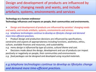 Technology as a human endeavour
Technology influences and impacts on people, their communities and environments.
• Design and development of products are influenced by societies’ changing needs
and wants, and include artefacts, systems, environments and services
e.g. telephone technologies continue to develop as lifestyles change and demand
more time-efficient practices.
• Product design and production decisions are influenced by specifications,
constraints and aspects of appropriateness including functions, aesthetics, ethics,
culture, available finances and resources, and sustainability
e.g. menu design is influenced by type of cuisine, cultural theme and cost.
• Decisions made about the design, development and use of products can impact
positively or negatively on people, their communities and environments
e.g. food packages can be designed and developed using recycled materials.
Design and development of products are influenced by
societies’ changing needs and wants, and include
artefacts, systems, environments and services
e.g.telephone technologies continue to develop as lifestyles change
and demand more time-efficient practices.
 