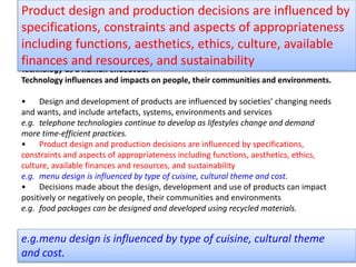 Technology as a human endeavour
Technology influences and impacts on people, their communities and environments.
• Design and development of products are influenced by societies’ changing needs
and wants, and include artefacts, systems, environments and services
e.g. telephone technologies continue to develop as lifestyles change and demand
more time-efficient practices.
• Product design and production decisions are influenced by specifications,
constraints and aspects of appropriateness including functions, aesthetics, ethics,
culture, available finances and resources, and sustainability
e.g. menu design is influenced by type of cuisine, cultural theme and cost.
• Decisions made about the design, development and use of products can impact
positively or negatively on people, their communities and environments
e.g. food packages can be designed and developed using recycled materials.
Product design and production decisions are influenced by
specifications, constraints and aspects of appropriateness
including functions, aesthetics, ethics, culture, available
finances and resources, and sustainability
e.g.menu design is influenced by type of cuisine, cultural theme
and cost.
 