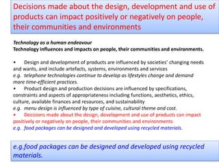 Technology as a human endeavour
Technology influences and impacts on people, their communities and environments.
• Design and development of products are influenced by societies’ changing needs
and wants, and include artefacts, systems, environments and services
e.g. telephone technologies continue to develop as lifestyles change and demand
more time-efficient practices.
• Product design and production decisions are influenced by specifications,
constraints and aspects of appropriateness including functions, aesthetics, ethics,
culture, available finances and resources, and sustainability
e.g. menu design is influenced by type of cuisine, cultural theme and cost.
• Decisions made about the design, development and use of products can impact
positively or negatively on people, their communities and environments
e.g. food packages can be designed and developed using recycled materials.
Decisions made about the design, development and use of
products can impact positively or negatively on people,
their communities and environments
e.g.food packages can be designed and developed using recycled
materials.
 