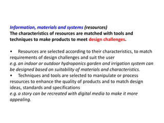 Information, materials and systems (resources)
The characteristics of resources are matched with tools and
techniques to make products to meet design challenges.
• Resources are selected according to their characteristics, to match
requirements of design challenges and suit the user
e.g.an indoor or outdoor hydroponics garden and irrigation system can
be designed based on suitability of materials and characteristics.
• Techniques and tools are selected to manipulate or process
resources to enhance the quality of products and to match design
ideas, standards and specifications
e.g.a story can be recreated with digital media to make it more
appealing.
 
