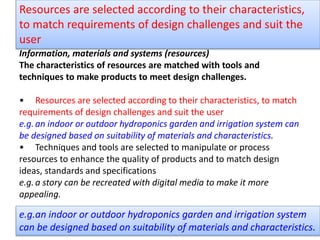 Information, materials and systems (resources)
The characteristics of resources are matched with tools and
techniques to make products to meet design challenges.
• Resources are selected according to their characteristics, to match
requirements of design challenges and suit the user
e.g.an indoor or outdoor hydroponics garden and irrigation system can
be designed based on suitability of materials and characteristics.
• Techniques and tools are selected to manipulate or process
resources to enhance the quality of products and to match design
ideas, standards and specifications
e.g.a story can be recreated with digital media to make it more
appealing.
Resources are selected according to their characteristics,
to match requirements of design challenges and suit the
user
e.g.an indoor or outdoor hydroponics garden and irrigation system
can be designed based on suitability of materials and characteristics.
 