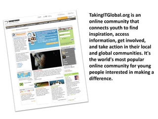 TakingITGlobal.org is an
online community that
connects youth to find
inspiration, access
information, get involved,
and take action in their local
and global communities. It's
the world's most popular
online community for young
people interested in making a
difference.
 