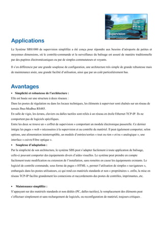 Applications
Le Système SBS1000 de supervision simplifiée a été conçu pour répondre aux besoins d’aéroports de petites et
moyennes dimensions, où le contrôle-commande et la surveillance du balisage est assuré de manière traditionnelle
par des pupitres électromécaniques ou par de simples commutateurs et voyants.
Il s’en différencie par une grande souplesse de configuration, une architecture très simple de grande robustesse mais
de maintenance aisée, une grande facilité d’utilisation, ainsi que par un coût particulièrement bas.
Avantages
Simplicité et robustesse de l’architecture :
Elle est basée sur une structure à deux réseaux :
Dans les postes de régulation ou dans les locaux techniques, les éléments à superviser sont chaînés sur un réseau de
terrain Jbus-Modbus RS485.
En salle de vigie, les écrans, claviers ou dalles tactiles sont reliés à un réseau en étoile Ethernet TCP-IP. Ils ne
comportent pas de logiciels spécifiques.
Entre les deux se trouve un « coffret de supervision » comportant un module électronique passerelle. Ce dernier
intègre les pages « web » nécessaires à la supervision et au contrôle du matériel. Il peut également comporter, selon
options, une alimentation ininterruptible, un module d’entrées/sorties « tout ou rien » et/ou « analogique », une
interface « cuivre/Fibre optique ».
Souplesse d’adaptation :
Par la simplicité de son architecture, le système SBS peut s’adapter facilement à toute application de balisage,
celle-ci pouvant comporter des équipements divers d’aides visuelles. Le système peut prendre en compte
facilement toute modification ou extension de l’installation, sans remettre en cause les équipements existants. Le
logiciel de contrôle commande, sous forme de pages « HTML », permet l’utilisation de simples « navigateurs »,
embarqués dans les postes utilisateurs, ce qui rend ces matériels standards et non « propriétaires ». enfin, la mise en
réseau TCP-IP facilite grandement les connexions et raccordements des postes de contrôles, imprimantes, etc.
Maintenance simplifiée :
S’appuyant sur des matériels standards et non dédiés (PC, dalles tactiles), le remplacement des éléments peut
s’effectuer simplement et sans rechargement de logiciels, ou reconfiguration de matériel, toujours critiques .
 