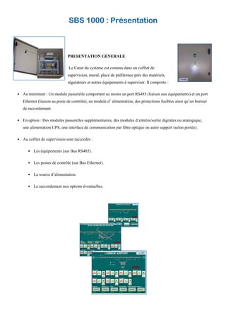 SBS 1000 : Présentation
PRESENTATION GENERALE
Le Cœur du système est contenu dans un coffret de
supervision, mural, placé de préférence près des matériels,
régulateurs et autres équipements à superviser. Il comporte :
Au minimum : Un module passerelle comportant au moins un port RS485 (liaison aux équipements) et un port
Ethernet (liaison au poste de contrôle), un module d’ alimentation, des protections fusibles ainsi qu’un bornier
de raccordement.
En option : Des modules passerelles supplémentaires, des modules d’entrées/sortie digitales ou analogique,
une alimentation UPS, une interface de communication par fibre optique ou autre support (selon portée).
Au coffret de supervision sont raccordés :
Les équipements (sur Bus RS485).
Les postes de contrôle (sur Bus Ethernet).
La source d’alimentation.
Le raccordement aux options éventuelles.
 