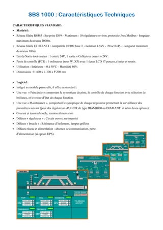 SBS 1000 : Caractéristiques Techniques
CARACTERISTIQUES STANDARD:
Matériel :
Réseau filaire RS485 : Sur prise DB9 – Maximum : 10 régulateurs environ, protocole Jbus/Modbus - longueur
maximum du réseau 1000m.
Réseau filaire ETHERNET : compatible 10/100 base T - Isolation 1.5kV - Prise RJ45 – Longueur maximum
du réseau 100m.
Entrée/Sortie tout ou rien : 1 entrée 24V, 1 sortie « Collecteur ouvert » 24V.
Poste de contrôle (PC1) : 1 ordinateur (sous W. XP) avec 1 écran LCD 17 pouces, clavier et souris.
Utilisation : Intérieure – 0 à 50°C – Humidité 80%
Dimensions : H 400 x L 300 x P 200 mm
Logiciel :
Intégré au module passerelle, il offre en standard :
Une vue « Principale » comportant le synoptique de piste, le contrôle de chaque fonction avec sélection de
brillance, et le retour d’état de chaque fonction.
Une vue « Maintenance », comportant le synoptique de chaque régulateur permettant la surveillance des
paramètres suivant (pour des régulateurs AUGIER de type DIAM4000 ou DIAMANT, et selon leurs options):
Courant et tension boucle, tension alimentation
Défauts « régulateur » : Circuit ouvert, surintensité
Défauts « boucle » : Résistance d’isolement, lampes grillées
Défauts réseau et alimentation : absence de communication, perte
d’alimentation (si option UPS).
 