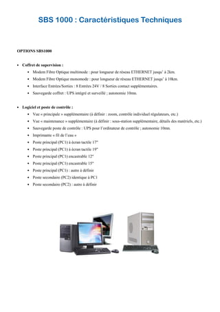 OPTIONS SBS1000
Coffret de supervision :
Modem Fibre Optique multimode : pour longueur de réseau ETHERNET jusqu’ à 2km.
Modem Fibre Optique monomode : pour longueur de réseau ETHERNET jusqu’ à 10km.
Interface Entrées/Sorties : 8 Entrées 24V / 8 Sorties contact supplémentaires.
Sauvegarde coffret : UPS intégré et surveillé ; autonomie 10mn.
Logiciel et poste de contrôle :
Vue « principale » supplémentaire (à définir : zoom, contrôle individuel régulateurs, etc.)
Vue « maintenance » supplémentaire (à définir : sous-station supplémentaire, détails des matériels, etc.)
Sauvegarde poste de contrôle : UPS pour l’ordinateur de contrôle ; autonomie 10mn.
Imprimante « fil de l’eau »
Poste principal (PC1) à écran tactile 17"
Poste principal (PC1) à écran tactile 19"
Poste principal (PC1) encastrable 12"
Poste principal (PC1) encastrable 15"
Poste principal (PC1) : autre à définir
Poste secondaire (PC2) identique à PC1
Poste secondaire (PC2) : autre à définir
SBS 1000 : Caractéristiques Techniques
 