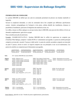 SBS 1000 : Supervision de Balisage Simplifié
INFORMATION DE COMMANDE
Le système SBS1000 est définit par son code de commande permettant de préciser son étendue matérielle et
logicielle.
Suivant la complexité demandée, ce code de commande devra être complété par différentes spécifications
comme : données cartographiques de l’aéroport et des pistes, schéma détaillé des installations, distances et
possibilités d’installations, précisions d’intégration des matériels en tour, etc.
Les câbles, réseaux ou fibres optiques ne sont pas inclues dans le SBS1000, mais peuvent être définis et livrés sur
demande complémentaire, après devis accepté.
Nous consulter pour plus de précisions.
Exemple : S10-088U-B15T-A170-11 : Système SBS1000 dont le coffret de supervision ne comporte pas
d’interface Fibre Optique, comporte 1 module 8E/8S et 1 alimentation sauvegardée. Le poste de contrôle principal
comporte un écran plat encastré 15 pouces à dalle tactile. Le poste de contrôle secondaire comporte un écran plat
sur pied 17 pouces, clavier et souris. Le logiciel comporte une vue principale et une vue de maintenance. Les
postes de contrôles ne comportent pas d’alimentation sauvegardée.
S 1 0 - 0 8 8 U - B 1 5 T - A 1 7 0 - 1 1 0
Série S10 : Système SBS1000 (bus terrain RS485)
Options 0XXX : Ethernet cuivre
Coffret AXXX : Modem optique multimode
BXXX : Modem optique monomode
CXXX: Liaison radio
DXXX: Liaison Wifi
EXXX: Liaison DSL
Options 0XXX : pas de PC secondaire
PC2 AXXX : Ecran plat sur pied
BXXX : Ecran plat encastré
CXXX : Ecran à définir
PXXX : type « Pannel PC » (12" or 15")
X00X : sans objet
X12X : Taille 12"
X15X : Taille 15"
X17X : Taille 17"
X19X : Taille 19"
XXX0 : Pas de dale tactile
XXXT : Avec dale tactile
Options AXXX : Ecran plat sur pied
PC1 BXXX : Ecran plat encastré
CXXX : Ecran à définir
PXXX : type « Pannel PC » (12" or 15")
X00X : Sans objet
X12X : Taille 12"
X15X : Taille 15"
X17X : Taille 17"
X19X : Taille 19"
XXX0 : Pas de dale tactile
XXXT : Avec dale tactile
X00X : Pas d’option d’entrée/sortie
X44X : Module TOR 4 entrée – 4 sorties
X88X : Module TOR 8 entrée – 8 sorties
X80X: Module TOR 8 entrées
X08X: Module TOR 8 entrées
XXX0 : Alimentation non secourue
XXXU : Alimentation secourure par UPS
Options 1XX : 1 vue principale
Control 2XX : 2 vues principales
X1X : 1 vue maintenance
X2X : 2 vues maintenances
XX0 : Alimentation non secourue
XXU : Alimentation secourue par UPS
Autres Options : Spécifier en clair : Nombre de postes supplémentaires, particularités.
 