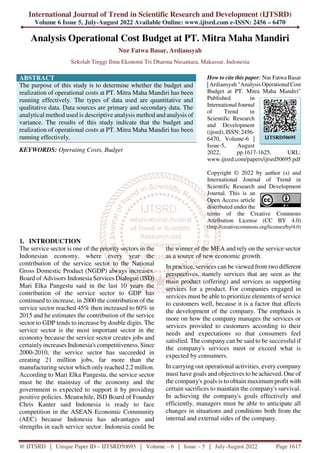 International Journal of Trend in Scientific Research and Development (IJTSRD)
Volume 6 Issue 5, July-August 2022 Available Online: www.ijtsrd.com e-ISSN: 2456 – 6470
@ IJTSRD | Unique Paper ID – IJTSRD50695 | Volume – 6 | Issue – 5 | July-August 2022 Page 1617
Analysis Operational Cost Budget at PT. Mitra Maha Mandiri
Nur Fatwa Basar, Ardiansyah
Sekolah Tinggi Ilmu Ekonomi Tri Dharma Nusantara, Makassar, Indonesia
ABSTRACT
The purpose of this study is to determine whether the budget and
realization of operational costs at PT. Mitra Maha Mandiri has been
running effectively. The types of data used are quantitative and
qualitative data. Data sources are primary and secondary data. The
analytical method used is descriptive analysis method and analysis of
variance. The results of this study indicate that the budget and
realization of operational costs at PT. Mitra Maha Mandiri has been
running effectively.
KEYWORDS: Operating Costs, Budget
How to cite this paper: Nur Fatwa Basar
| Ardiansyah "Analysis Operational Cost
Budget at PT. Mitra Maha Mandiri"
Published in
International Journal
of Trend in
Scientific Research
and Development
(ijtsrd), ISSN: 2456-
6470, Volume-6 |
Issue-5, August
2022, pp.1617-1625, URL:
www.ijtsrd.com/papers/ijtsrd50695.pdf
Copyright © 2022 by author (s) and
International Journal of Trend in
Scientific Research and Development
Journal. This is an
Open Access article
distributed under the
terms of the Creative Commons
Attribution License (CC BY 4.0)
(http://creativecommons.org/licenses/by/4.0)
1. INTRODUCTION
The service sector is one of the priority sectors in the
Indonesian economy, where every year the
contribution of the service sector to the National
Gross Domestic Product (NGDP) always increases.
Board of Advisors Indonesia Services Dialogue (ISD)
Mari Elka Pangestu said in the last 10 years the
contribution of the service sector to GDP has
continued to increase, in 2000 the contribution of the
service sector reached 45% then increased to 60% in
2015 and he estimates the contribution of the service
sector to GDP tends to increase by double digits. The
service sector is the most important sector in the
economy because the service sector creates jobs and
certainly increases Indonesia's competitiveness. Since
2000-2010, the service sector has succeeded in
creating 21 million jobs, far more than the
manufacturing sector which only reached 2.2 million.
According to Mari Elka Pangestu, the service sector
must be the mainstay of the economy and the
government is expected to support it by providing
positive policies. Meanwhile, ISD Board of Founder
Chris Kanter said Indonesia is ready to face
competition in the ASEAN Economic Community
(AEC) because Indonesia has advantages and
strengths in each service sector. Indonesia could be
the winner of the MEA and rely on the service sector
as a source of new economic growth.
In practice, services can be viewed from two different
perspectives, namely services that are seen as the
main product (offering) and services as supporting
services for a product. For companies engaged in
services must be able to prioritize elements of service
to customers well, because it is a factor that affects
the development of the company. The emphasis is
more on how the company manages the services or
services provided to customers according to their
needs and expectations so that consumers feel
satisfied. The company can be said to be successful if
the company's services meet or exceed what is
expected by consumers.
In carrying out operational activities, every company
must have goals and objectives to be achieved. One of
the company's goals is to obtain maximum profit with
certain sacrifices to maintain the company's survival.
In achieving the company's goals effectively and
efficiently, managers must be able to anticipate all
changes in situations and conditions both from the
internal and external sides of the company.
IJTSRD50695
 
