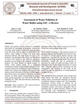 @ IJTSRD | Available Online @ www.ijtsrd.com
ISSN No: 2456
International
Research
Assessment of Water Pollution of
Water Bodies
Divya A. Lad
PG Student, M.E.,
Environmental Engineering
Sarvajanik College of Engineering and Technology,
Dr. R K. Desai Marg, Opp.
ABSTRACT
Quality and quantity of water bodies is considered
main pillar for sustainable development. Assessment
of surface water bodies is required for growing urban
cities like Surat. Due to impact of urbanization, the
surface water bodies of Surat City have been
adversely affected. The main Scope of study is the
qualitative classification of the Creek and Tapi River
of Surat City based on the effective qualitative
parameters in the Indian water standards for drinking
purpose. The study focuses on spatial changes in
surface water quality based on a
examination of physical and chemical parameters.GIS
is proper solution for analysing the useful information
obtain from spatial and temporal data because this
analysis extract information from the available spatial
data which can be very helpful in the future decision
making. To obtain spatial dissemination of surface
water quality parameters (as COD, BOD, pH, DO,
Turbidity, EC, TDS, TSS and Chloride), interpolating
technique is used.
Keywords: Water pollution; GIS; physicochemical
parameters; BOD; Surface water
I. Introduction
Water is the most valuable gift to mankind. Wat
the soul of nature. Water is the energetic source that is
used for different practices such as drinking, industrial
cooling, energy production, irrigation, fish production
@ IJTSRD | Available Online @ www.ijtsrd.com | Volume – 2 | Issue – 2 | Jan-Feb 2018
ISSN No: 2456 - 6470 | www.ijtsrd.com | Volume
International Journal of Trend in Scientific
Research and Development (IJTSRD)
International Open Access Journal
ssessment of Water Pollution of
Water Bodies using GIS - A Review
Dr. Mehali J. Mehta
PG Incharge, Department of
Environmental Engineering
Prof. Manisha P. Vashi
Assistant Professor, Department of
Environmental Engineering
Sarvajanik College of Engineering and Technology,
Dr. R K. Desai Marg, Opp. Mission Hospital, Athwa Lines, Surat, India
Quality and quantity of water bodies is considered
main pillar for sustainable development. Assessment
ter bodies is required for growing urban
cities like Surat. Due to impact of urbanization, the
surface water bodies of Surat City have been
adversely affected. The main Scope of study is the
qualitative classification of the Creek and Tapi River
ity based on the effective qualitative
parameters in the Indian water standards for drinking
purpose. The study focuses on spatial changes in
surface water quality based on a combined
examination of physical and chemical parameters.GIS
for analysing the useful information
obtain from spatial and temporal data because this
analysis extract information from the available spatial
data which can be very helpful in the future decision
making. To obtain spatial dissemination of surface
uality parameters (as COD, BOD, pH, DO,
Turbidity, EC, TDS, TSS and Chloride), interpolating
Water pollution; GIS; physicochemical
Water is the most valuable gift to mankind. Water is
the soul of nature. Water is the energetic source that is
practices such as drinking, industrial
cooling, energy production, irrigation, fish production
and many others. Fresh water is only just 0.3 to 0.5%
of the total water available on the earth.
Water quality assessment is the inclusive process of
physical, chemical and biological assessment of water
in relative to natural quality, human exposure and
targeted use, especially for use that may affect the
health and well-being of human health. Water quality
assessments include the use of monitoring to
determine the status of water, providing a basis for
detecting trends and providing information on causal
links. Important aspects of the assessment are the
interpretation and reporting of the results of the
monitoring and the preparation of recommendations
for future actions.
GIS software has been commonly used in studies and
water quality that helps any managerial decision
making whose environmental impaction are directly
or indirectly related to surface water. The Geographic
Information System (GIS) is defined as an
information system that is used to input, store, extract,
manipulate, analyze and retrieve geographic data or
geospatial data to support decision making on land
use planning and management, environment,
transport, urban facilities, health services, etc.
Feb 2018 Page: 1437
6470 | www.ijtsrd.com | Volume - 2 | Issue – 2
Scientific
(IJTSRD)
International Open Access Journal
Prof. Manisha P. Vashi
Professor, Department of
Environmental Engineering
ission Hospital, Athwa Lines, Surat, India
and many others. Fresh water is only just 0.3 to 0.5%
able on the earth.
Water quality assessment is the inclusive process of
physical, chemical and biological assessment of water
in relative to natural quality, human exposure and
targeted use, especially for use that may affect the
human health. Water quality
assessments include the use of monitoring to
determine the status of water, providing a basis for
detecting trends and providing information on causal
links. Important aspects of the assessment are the
ing of the results of the
monitoring and the preparation of recommendations
GIS software has been commonly used in studies and
water quality that helps any managerial decision
making whose environmental impaction are directly
or indirectly related to surface water. The Geographic
Information System (GIS) is defined as an
on system that is used to input, store, extract,
manipulate, analyze and retrieve geographic data or
geospatial data to support decision making on land
use planning and management, environment,
transport, urban facilities, health services, etc.
 