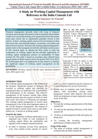 International Journal of Trend in Scientific Research and Development (IJTSRD)
Volume 5 Issue 5, July-August 2021 Available Online: www.ijtsrd.com e-ISSN: 2456 – 6470
@ IJTSRD | Unique Paper ID – IJTSRD45114 | Volume – 5 | Issue – 5 | Jul-Aug 2021 Page 1551
A Study on Working Capital Management with
Reference to the India Cements Ltd
Gogula Nagarjuna1
, Dr. P Basaiah2
1
Student, 2
Assistant Professor,
1,2
School of Management Studies,JNTUA University Anantapur, Andhra Pradesh, India
ABSTRACT
Financial management basically deals with rising of financial
resources and its proper allocation in order to maximize share holders
wealth. For a successful running of an organization fixed and current
assets play crucial role as organization generally invests in this
options. A firm’s working capital consists of its investments in short
term assets like cash and bank balance, inventories, receivables and
short term investments. Therefore the working capital management’s
mainly refers to the management of all this individual current assets.
In this research paper an attempt has been made to study the
components of working capital and the possible implications of
working capital management policies on profitability of India
cements ltd. The study is based on secondary data collected from
annual reports of India cements ltd for the period 2015-16 to 2019-
20. In this paper there is an application of ratio analysis to identify
the significant impact of working capital management on the
profitability.
KEYWORDS: Working capital, Current ratio, Inventory turnover
ratio, Debt equity ratio
How to cite this paper: Gogula
Nagarjuna | Dr. P Basaiah "A Study on
Working Capital Management with
Reference to the India Cements Ltd"
Published in
International
Journal of Trend in
Scientific Research
and Development
(ijtsrd), ISSN: 2456-
6470, Volume-5 |
Issue-5, August
2021, pp. 1551-1554, URL:
www.ijtsrd.com/papers/ijtsrd45114.pdf
Copyright © 2021 by author (s) and
International Journal of Trend in
Scientific Research and Development
Journal. This is an
Open Access article
distributed under the
terms of the Creative Commons
Attribution License (CC BY 4.0)
(http://creativecommons.org/licenses/by/4.0)
INTRODUCTION
The working capital management is the lifeblood of
the business. Significant amount of resources are
invested in working capital and therefore its
management plays an important role in profitability
and performance of the company. The effective
management of the business among other things
depends primary upon the manner in which its short
term assets and sources of financing are managed.
The working capital management or current asset
management is one of the most important aspects of
the overall financial management. The amount of
capital invested in current assets such as cash, bank,
debtors etc., is known as working capital
Need for the study:
In any organization working capital plays as an
important role. Under or over estimation of
working capital affects the profitability and
liquidity of the company financial position
In order to maintain revenue from operations
every firm needed certain amount of current
assets i.e., cash is required to pay for expenses or
to meet obligation for service received etc.
Needle ness to maintain cash, bank balance,
debtors, bills receivables, closing stock,
prepayment certain other deposits and invest
which are temporary in nature represents current
assets of the firm
Objectives:
To study the working capital position of the India
cements ltd
To find out the operating efficiency of the India
cements ltd
To know at what proportion debt and equity are
being used
To evaluate the inventory management
performance of India cements ltd
Scope of the study:
The study of working capital management is
confined only the India cements ltd
IJTSRD45114
 