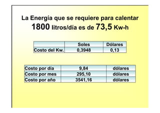 Soles Dólares
Costo del Kw. 0,3948 0,13
La Energía que se requiere para calentar
1800 litros/día es de 73,5 Kw-h
Costo por día 9,84 dólares
Costo por mes 295,10 dólares
Costo por año 3541,16 dólares
 
