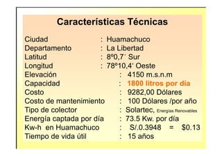Características Técnicas
Ciudad : Huamachuco
Departamento : La Libertad
Latitud : 8º0,7´ Sur
Longitud : 78º10,4‘ Oeste
Elevación : 4150 m.s.n.mElevación : 4150 m.s.n.m
Capacidad : 1800 litros por día
Costo : 9282,00 Dólares
Costo de mantenimiento : 100 Dólares /por año
Tipo de colector : Solartec, Energías Renovables
Energía captada por día : 73.5 Kw. por día
Kw-h en Huamachuco : S/.0.3948 = $0.13
Tiempo de vida útil : 15 años
 