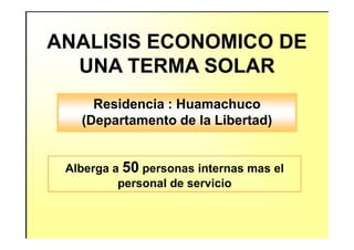 ANALISIS ECONOMICO DE
UNA TERMA SOLAR
Residencia : Huamachuco
(Departamento de la Libertad)(Departamento de la Libertad)
Alberga a 50 personas internas mas el
personal de servicio
 