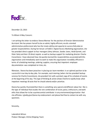 December 22, 2015
To Whom It May Concern:
I am writing this letter to endorse Deena Morrow for the position of Director Administrative
Assistant. She has proven herself to be an adroit, highly efficient, results-oriented
administrative professional who has the innate ability and capacity to successfully take on
greater responsibilities. During her tenure at FedEx’s Digital Access Marketing organization, she
has provided direct support to four managers (Amy Johnson, Sondra Jones, Heidi Garrett, and
Peter Sola) and their 29 direct reports as well as backup support for marketing director Charlie
Ciaramitaro. I have observed how she quickly learned the responsibilities associated with this
organization and immediately went to work to make this organization incredibly efficient in
terms of scheduling meetings, ordering supplies, ensuring that important employee
documentation was completed on time, etc.
Moreover, Deena has been proactive in placing our team members in an optimal position to be
successful in our day-to-day jobs. For example, each morning (when she has provided backup
services for Charlie Ciaramitaro), she provided him with a printed copy of his schedule of events
at the beginning of his day. This type of thinking & action allows Charlie to rapidly know what
important meetings & tasks that he should attend and/or prioritize.
Deena has quickly illustrated that there is something very special and different about her. She is
the type of individual that exudes the rare combination of vision, poise, enthusiasm, and work
ethic that allows her to be a quintessential contributor in any environment/organization that
she affiliates. I gladly give Deena my endorsement and please feel free to contact me with any
questions.
Sincerely,
Lakendrick Wilson
Product Manager, Online Shipping Team
 